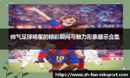 帅气足球明星的精彩瞬间与魅力形象展示合集